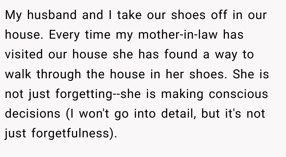 My husband and I take our shoes off in our house. Every time my mother-in-law has visited our house she has found a way to walk through the house in her shoes. She is not just forgetting--she is making conscious decisions (I won't go into detail, but it's not just forgetfulness).