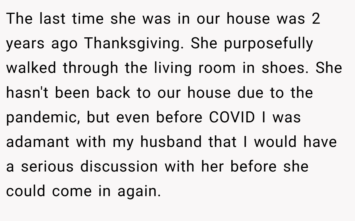 The last time she was in our house was 2 years ago Thanksgiving. She purposefully walked through the living room in shoes. She hasn't been back to our house due to the pandemic, but even before COVID I was adamant with my husband that I would have a serious discussion with her before she could come in again.