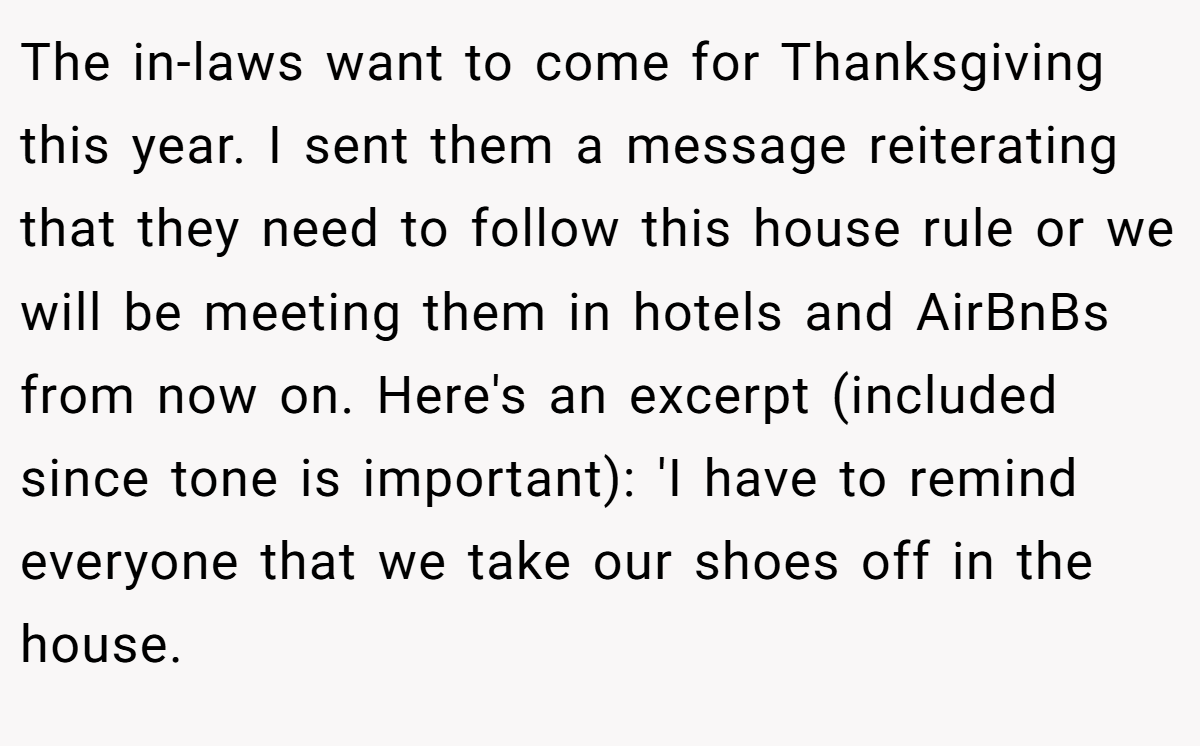 The in-laws want to come for Thanksgiving this year. I sent them a message reiterating that they need to follow this house rule or we will be meeting them in hotels and AirBnBs from now on. Here's an excerpt (included since tone is important): 'I have to remind everyone that we take our shoes off in the house.