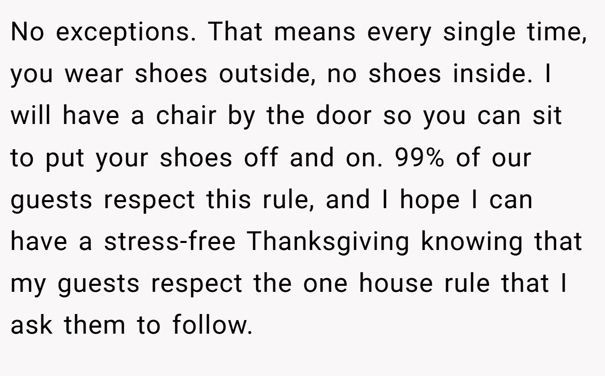 No exceptions. That means every single time, you wear shoes outside, no shoes inside. I will have a chair by the door so you can sit to put your shoes off and on. 99% of our guests respect this rule, and I hope I can have a stress-free Thanksgiving knowing that my guests respect the one house rule that I ask them to follow.