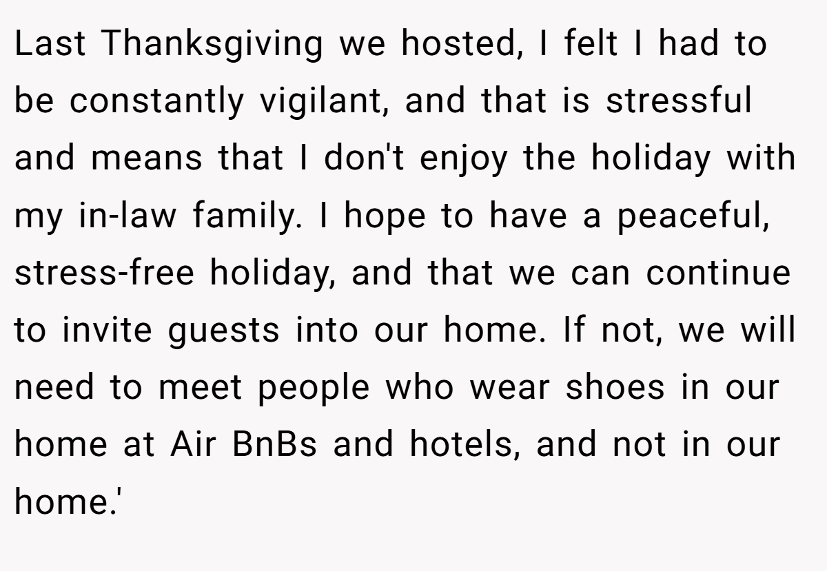 Last Thanksgiving we hosted, I felt I had to be constantly vigilant, and that is stressful and means that I don't enjoy the holiday with my in-law family. I hope to have a peaceful, stress-free holiday, and that we can continue to invite guests into our home. If not, we will need to meet people who wear shoes in our home at Air BnBs and hotels, and not in our home.'