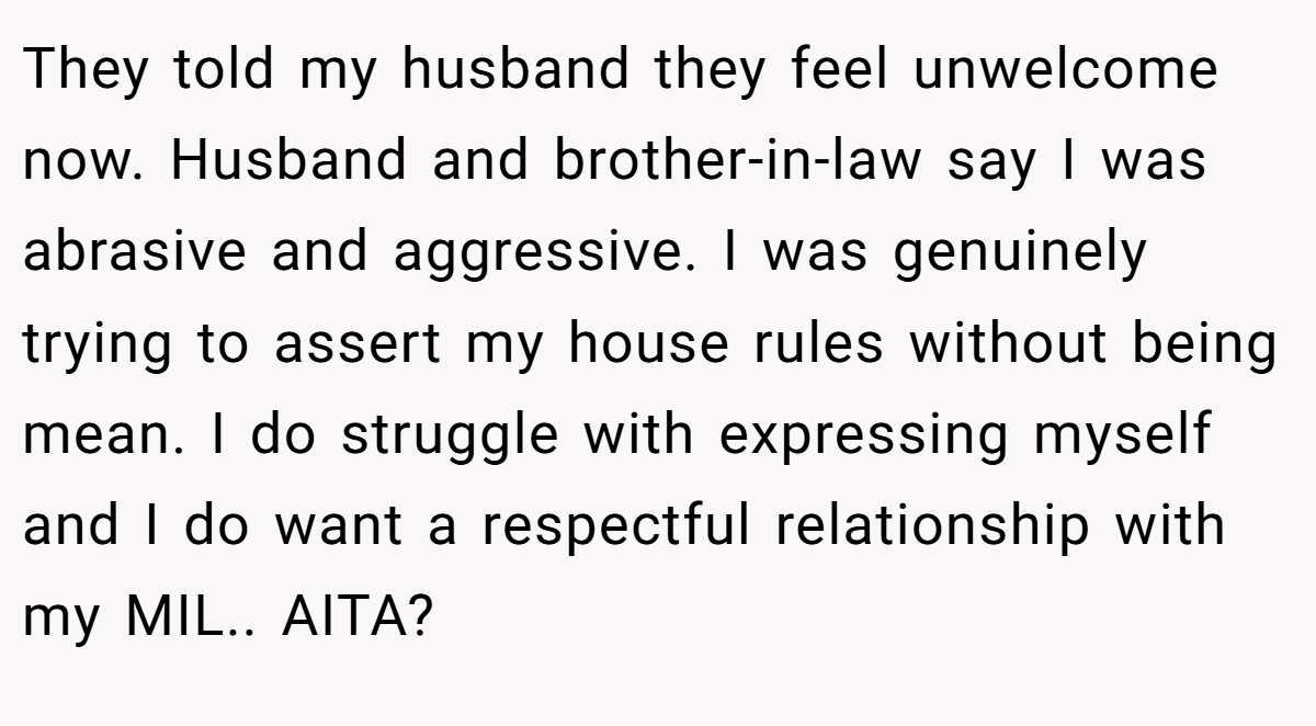 They told my husband they feel unwelcome now. Husband and brother-in-law say I was abrasive and aggressive. I was genuinely trying to assert my house rules without being mean. I do struggle with expressing myself and I do want a respectful relationship with my MIL.. AITA?
