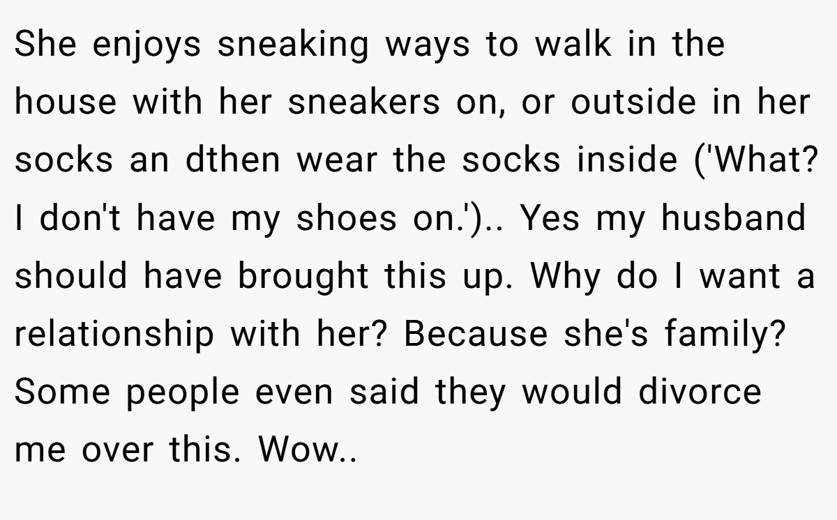 She enjoys sneaking ways to walk in the house with her sneakers on, or outside in her socks an dthen wear the socks inside ('What? I don't have my shoes on.').. Yes my husband should have brought this up. Why do I want a relationship with her? Because she's family? Some people even said they would divorce me over this. Wow..
