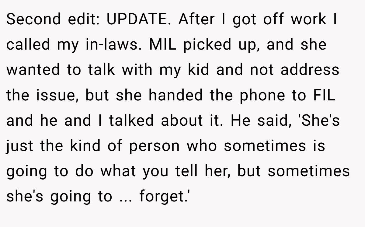 Second edit: UPDATE. After I got off work I called my in-laws. MIL picked up, and she wanted to talk with my kid and not address the issue, but she handed the phone to FIL and he and I talked about it. He said, 'She's just the kind of person who sometimes is going to do what you tell her, but sometimes she's going to ... forget.'