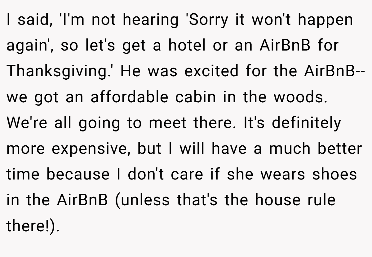 I said, 'I'm not hearing 'Sorry it won't happen again', so let's get a hotel or an AirBnB for Thanksgiving.' He was excited for the AirBnB--we got an affordable cabin in the woods. We're all going to meet there. It's definitely more expensive, but I will have a much better time because I don't care if she wears shoes in the AirBnB (unless that's the house rule there!).
