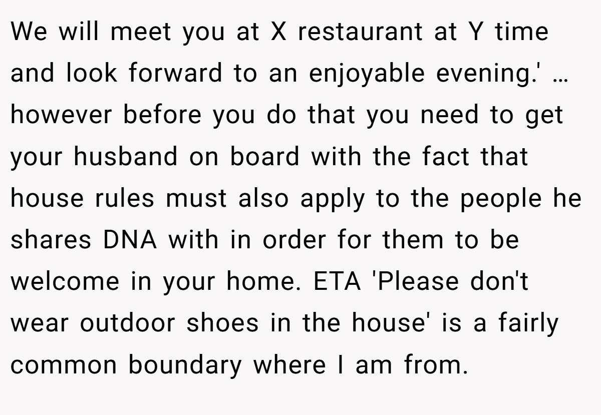 We will meet you at X restaurant at Y time and look forward to an enjoyable evening.' … however before you do that you need to get your husband on board with the fact that house rules must also apply to the people he shares DNA with in order for them to be welcome in your home. ETA 'Please don't wear outdoor shoes in the house' is a fairly common boundary where I am from.