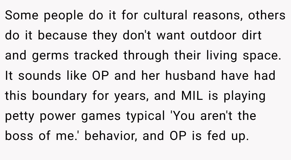 Some people do it for cultural reasons, others do it because they don't want outdoor dirt and germs tracked through their living space. It sounds like OP and her husband have had this boundary for years, and MIL is playing petty power games typical 'You aren't the boss of me.' behavior, and OP is fed up.