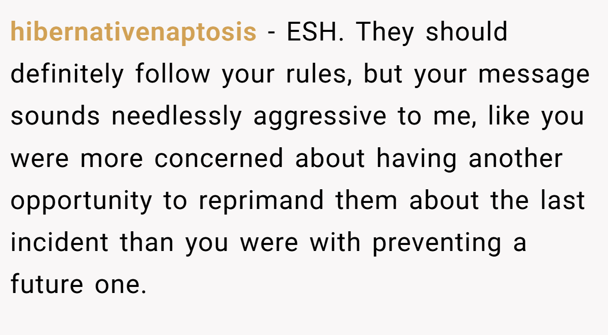 hibernativenaptosis − ESH. They should definitely follow your rules, but your message sounds needlessly aggressive to me, like you were more concerned about having another opportunity to reprimand them about the last incident than you were with preventing a future one.