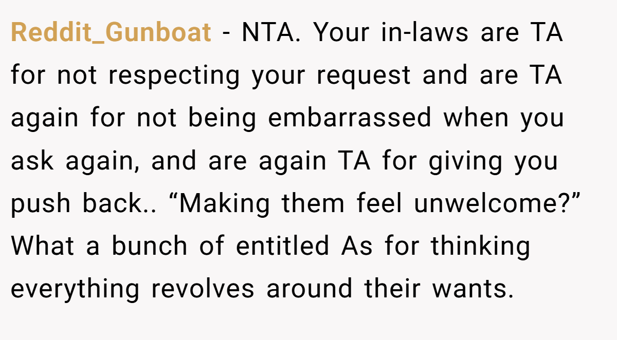 Reddit_Gunboat − NTA. Your in-laws are TA for not respecting your request and are TA again for not being embarrassed when you ask again, and are again TA for giving you push back.. “Making them feel unwelcome?” What a bunch of entitled As for thinking everything revolves around their wants.
