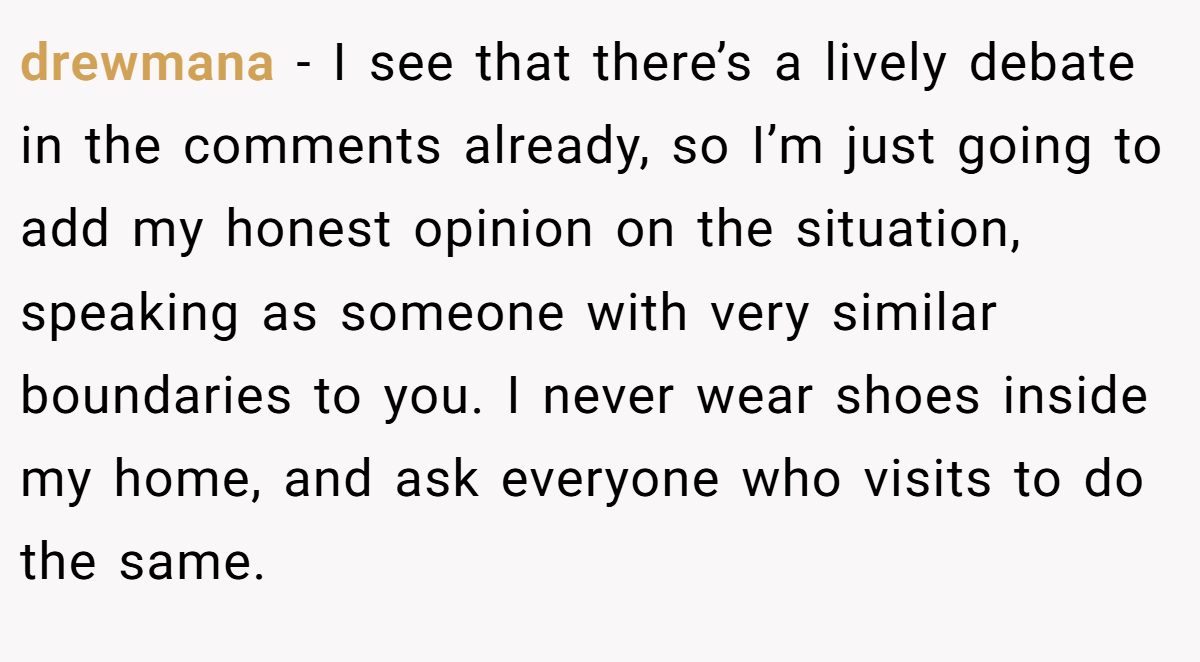 drewmana − I see that there’s a lively debate in the comments already, so I’m just going to add my honest opinion on the situation, speaking as someone with very similar boundaries to you. I never wear shoes inside my home, and ask everyone who visits to do the same.