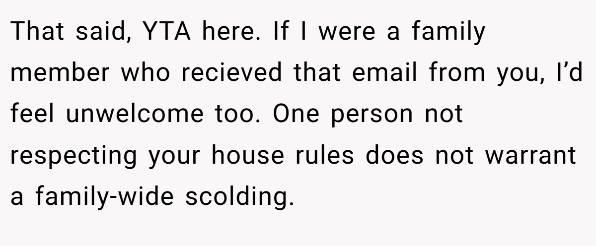 That said, YTA here. If I were a family member who recieved that email from you, I’d feel unwelcome too. One person not respecting your house rules does not warrant a family-wide scolding.