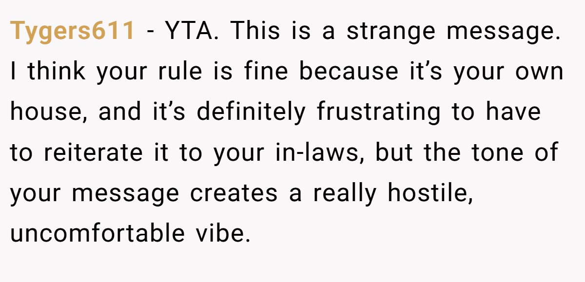 Tygers611 − YTA. This is a strange message. I think your rule is fine because it’s your own house, and it’s definitely frustrating to have to reiterate it to your in-laws, but the tone of your message creates a really hostile, uncomfortable vibe.