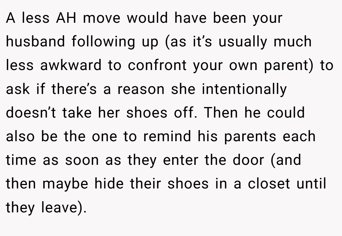 A less AH move would have been your husband following up (as it’s usually much less awkward to confront your own parent) to ask if there’s a reason she intentionally doesn’t take her shoes off. Then he could also be the one to remind his parents each time as soon as they enter the door (and then maybe hide their shoes in a closet until they leave).