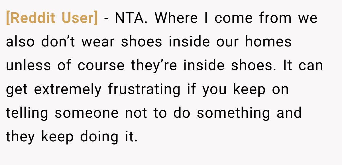 [Reddit User] − NTA. Where I come from we also don’t wear shoes inside our homes unless of course they’re inside shoes. It can get extremely frustrating if you keep on telling someone not to do something and they keep doing it.