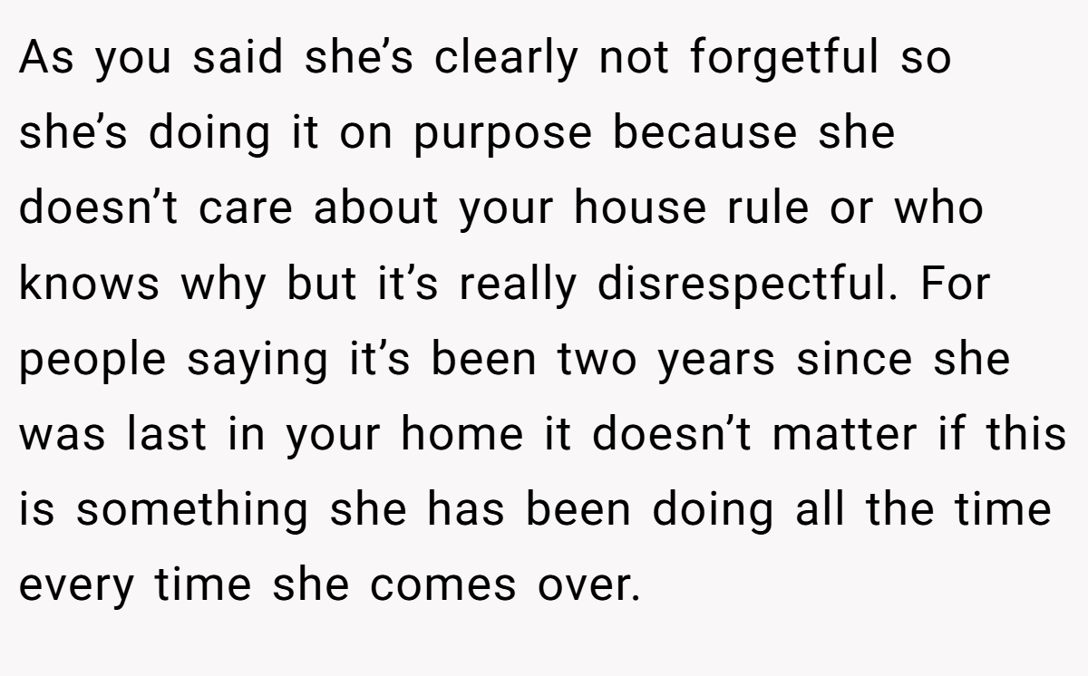 As you said she’s clearly not forgetful so she’s doing it on purpose because she doesn’t care about your house rule or who knows why but it’s really disrespectful. For people saying it’s been two years since she was last in your home it doesn’t matter if this is something she has been doing all the time every time she comes over.