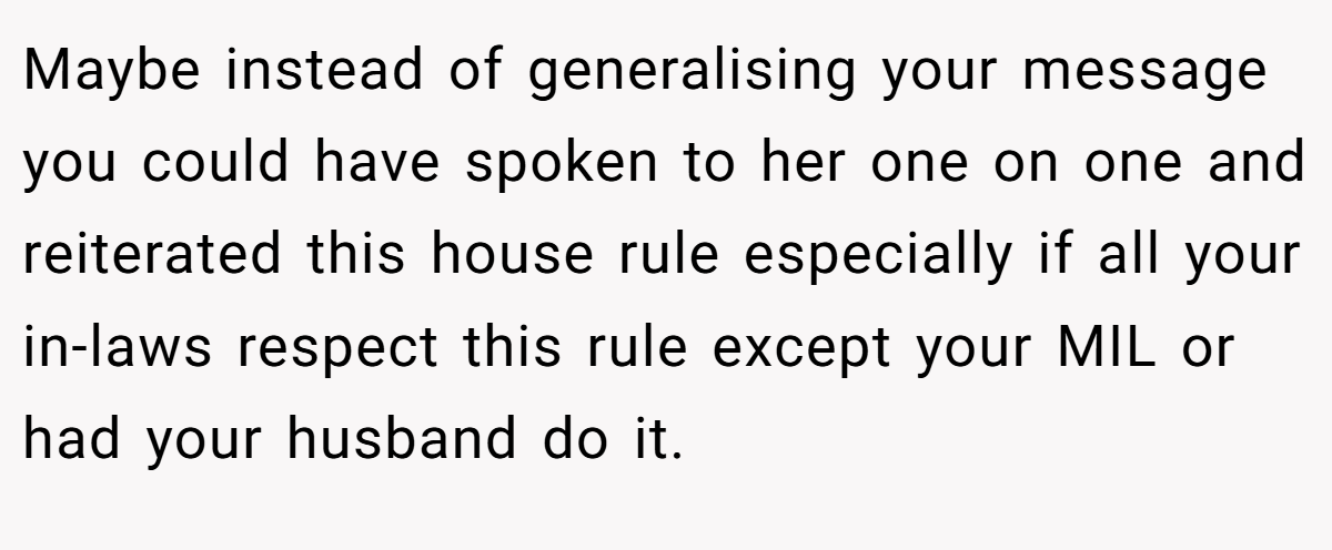 Maybe instead of generalising your message you could have spoken to her one on one and reiterated this house rule especially if all your in-laws respect this rule except your MIL or had your husband do it.