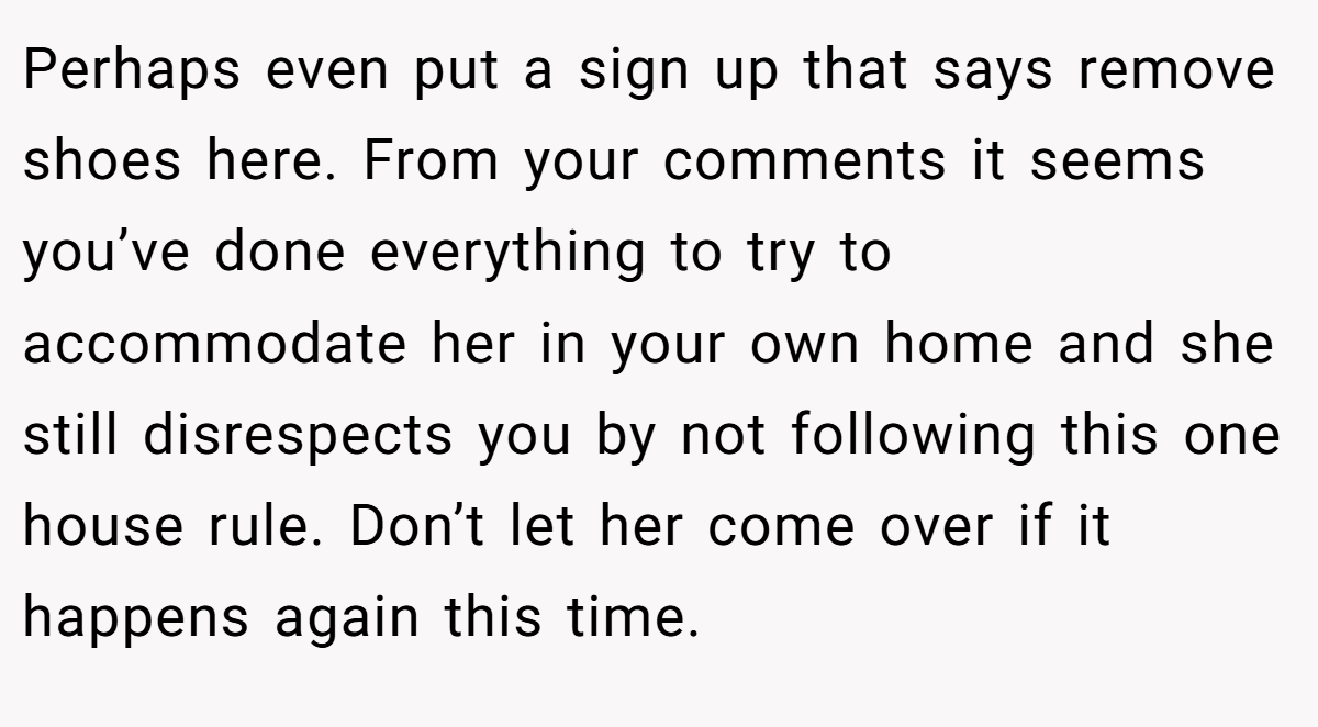 Perhaps even put a sign up that says remove shoes here. From your comments it seems you’ve done everything to try to accommodate her in your own home and she still disrespects you by not following this one house rule. Don’t let her come over if it happens again this time.