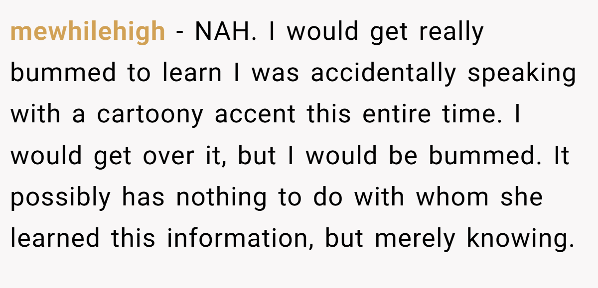 mewhilehigh − NAH. I would get really bummed to learn I was accidentally speaking with a cartoony accent this entire time. I would get over it, but I would be bummed. It possibly has nothing to do with whom she learned this information, but merely knowing.