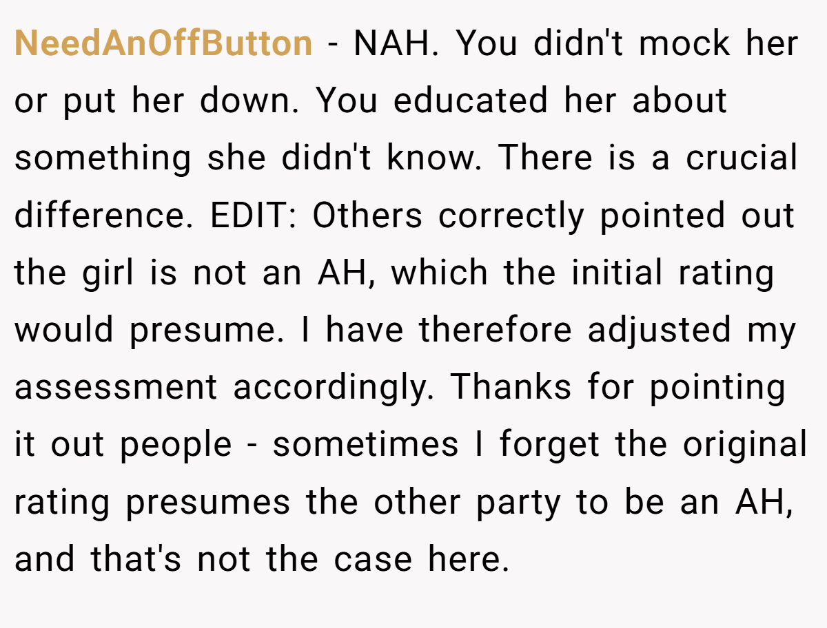 NeedAnOffButton − NAH. You didn't mock her or put her down. You educated her about something she didn't know. There is a crucial difference. EDIT: Others correctly pointed out the girl is not an AH, which the initial rating would presume. I have therefore adjusted my assessment accordingly. Thanks for pointing it out people - sometimes I forget the original rating presumes the other party to be an AH, and that's not the case here.