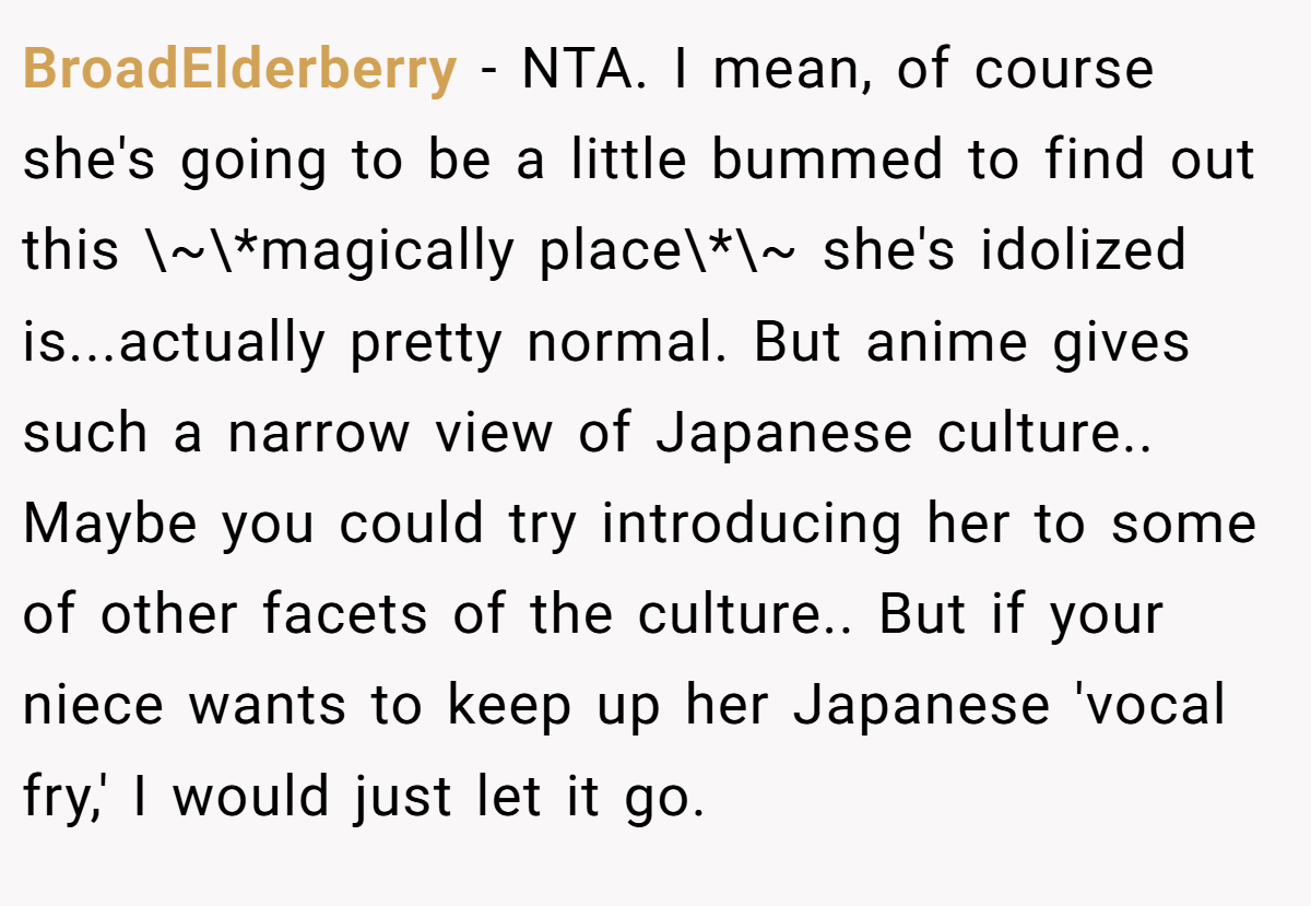 BroadElderberry − NTA. I mean, of course she's going to be a little bummed to find out this \~\*magically place\*\~ she's idolized is...actually pretty normal. But anime gives such a narrow view of Japanese culture.. Maybe you could try introducing her to some of other facets of the culture.. But if your niece wants to keep up her Japanese 'vocal fry,' I would just let it go.