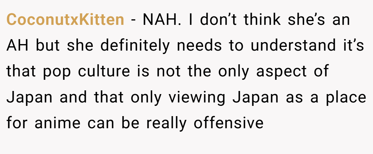CoconutxKitten − NAH. I don’t think she’s an AH but she definitely needs to understand it’s that pop culture is not the only aspect of Japan and that only viewing Japan as a place for anime can be really offensive