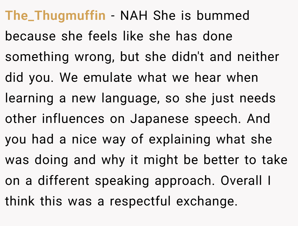 The_Thugmuffin − NAH She is bummed because she feels like she has done something wrong, but she didn't and neither did you. We emulate what we hear when learning a new language, so she just needs other influences on Japanese speech. And you had a nice way of explaining what she was doing and why it might be better to take on a different speaking approach. Overall I think this was a respectful exchange.