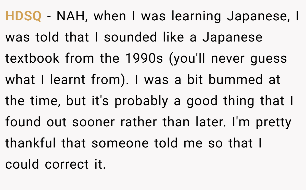 HDSQ − NAH, when I was learning Japanese, I was told that I sounded like a Japanese textbook from the 1990s (you'll never guess what I learnt from). I was a bit bummed at the time, but it's probably a good thing that I found out sooner rather than later. I'm pretty thankful that someone told me so that I could correct it.