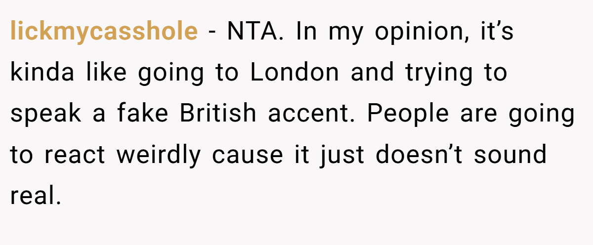lickmycasshole − NTA. In my opinion, it’s kinda like going to London and trying to speak a fake British accent. People are going to react weirdly cause it just doesn’t sound real.