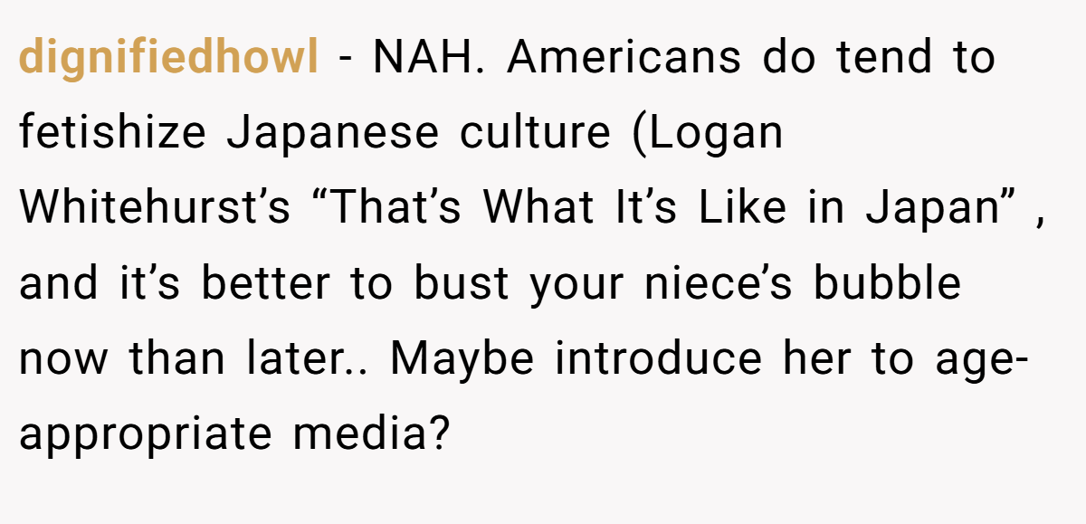 dignifiedhowl − NAH. Americans do tend to fetishize Japanese culture (Logan Whitehurst’s “That’s What It’s Like in Japan” , and it’s better to bust your niece’s bubble now than later.. Maybe introduce her to age-appropriate media?