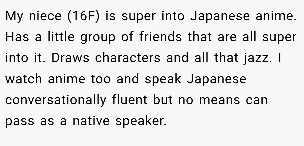My niece (16F) is super into Japanese anime. Has a little group of friends that are all super into it. Draws characters and all that jazz. I watch anime too and speak Japanese conversationally fluent but no means can pass as a native speaker.