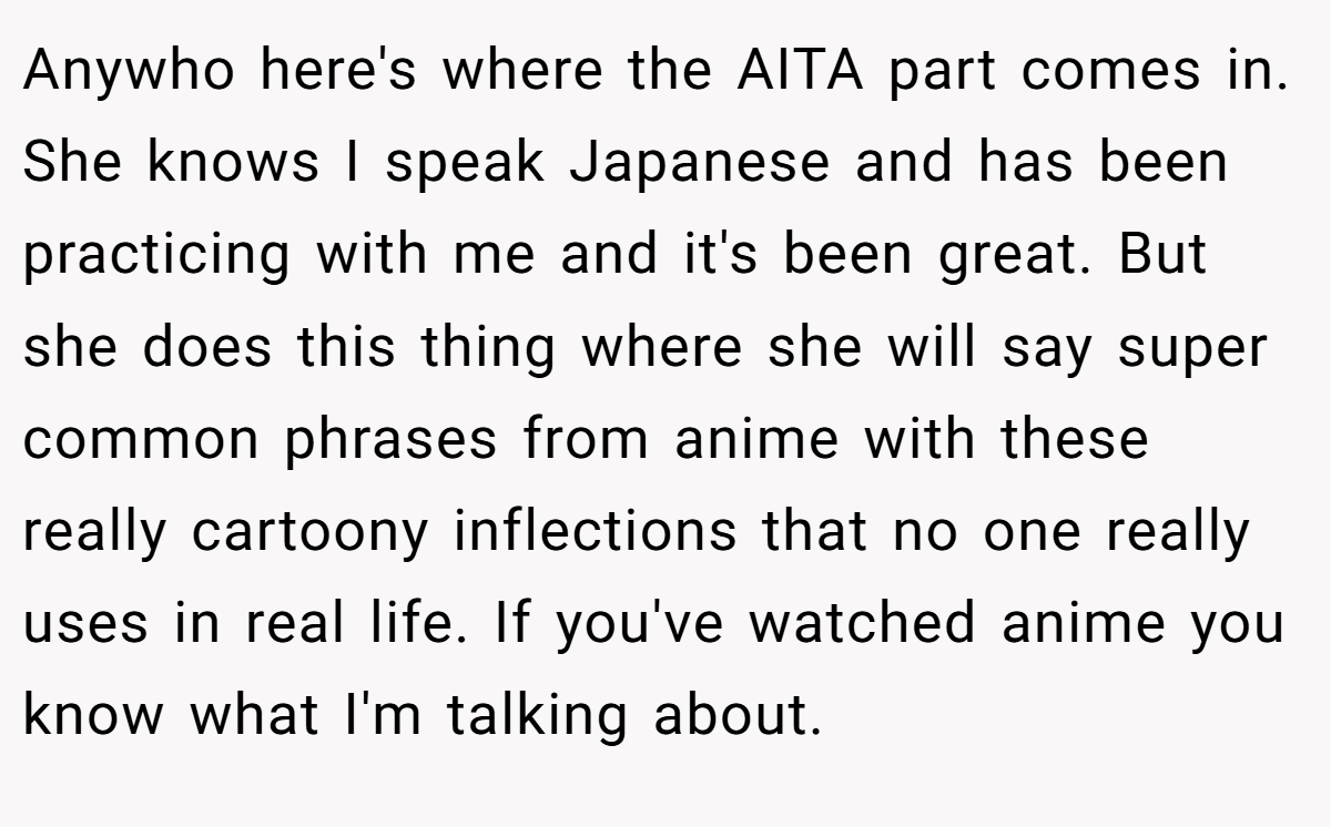 Anywho here's where the AITA part comes in. She knows I speak Japanese and has been practicing with me and it's been great. But she does this thing where she will say super common phrases from anime with these really cartoony inflections that no one really uses in real life. If you've watched anime you know what I'm talking about.