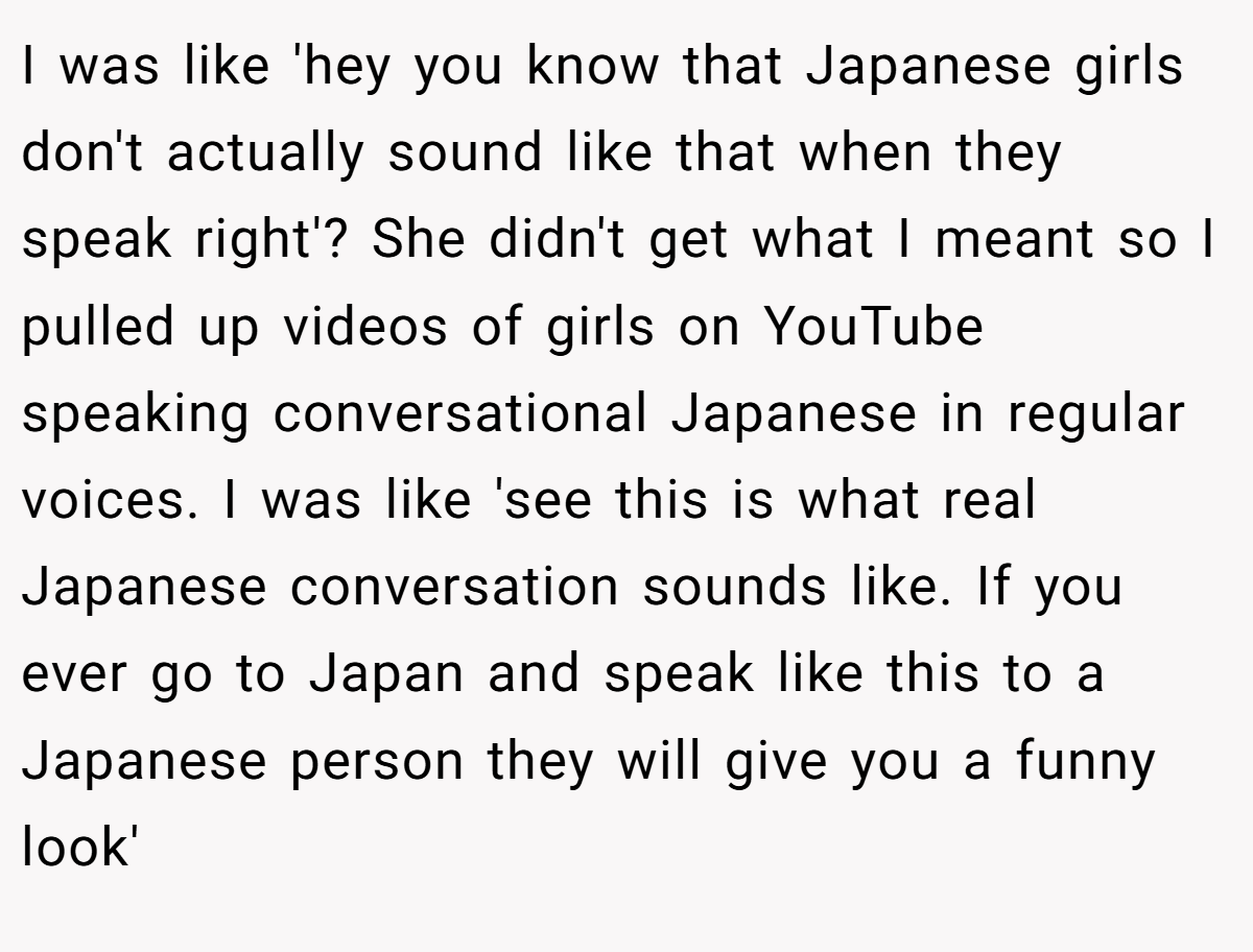 I was like 'hey you know that Japanese girls don't actually sound like that when they speak right'? She didn't get what I meant so I pulled up videos of girls on YouTube speaking conversational Japanese in regular voices. I was like 'see this is what real Japanese conversation sounds like. If you ever go to Japan and speak like this to a Japanese person they will give you a funny look'