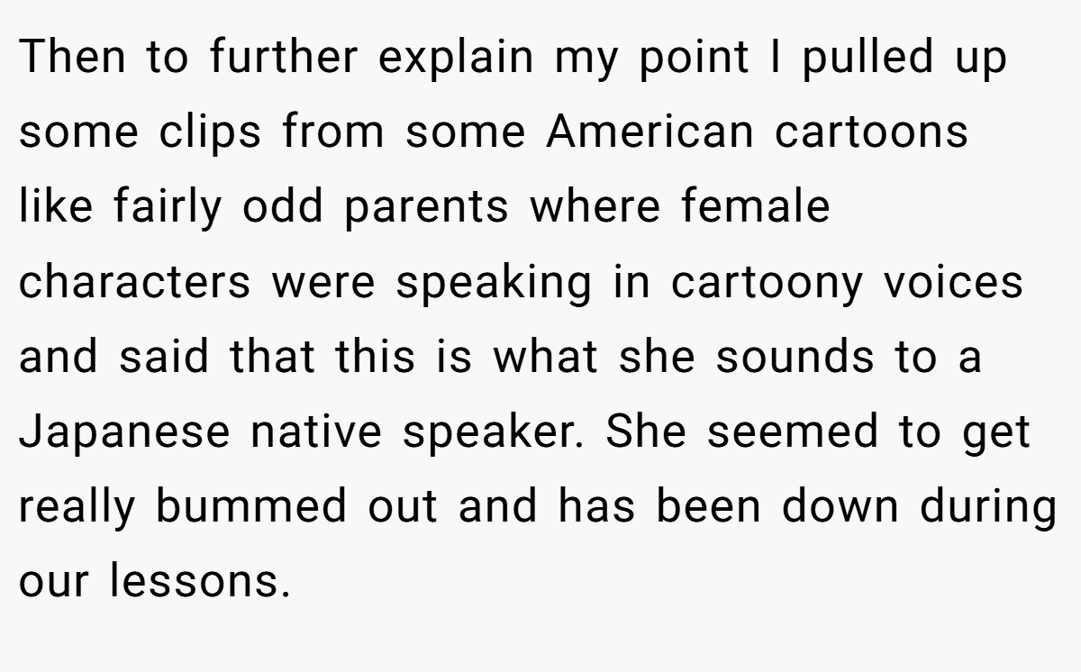 Then to further explain my point I pulled up some clips from some American cartoons like fairly odd parents where female characters were speaking in cartoony voices and said that this is what she sounds to a Japanese native speaker. She seemed to get really bummed out and has been down during our lessons.