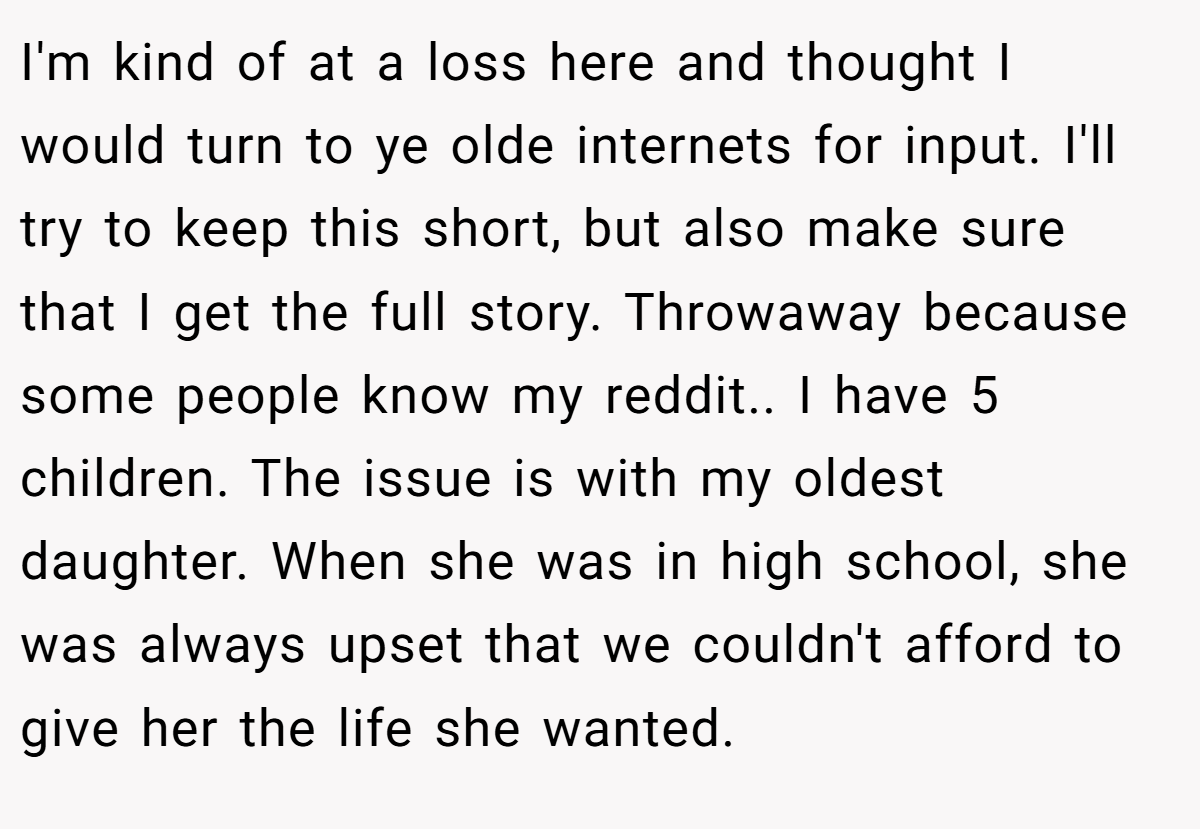 I'm kind of at a loss here and thought I would turn to ye olde internets for input. I'll try to keep this short, but also make sure that I get the full story. Throwaway because some people know my reddit.. I have 5 children. The issue is with my oldest daughter. When she was in high school, she was always upset that we couldn't afford to give her the life she wanted.