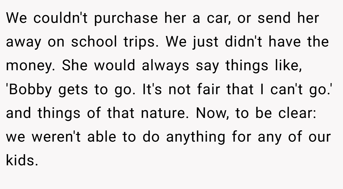 We couldn't purchase her a car, or send her away on school trips. We just didn't have the money. She would always say things like, 'Bobby gets to go. It's not fair that I can't go.' and things of that nature. Now, to be clear: we weren't able to do anything for any of our kids.