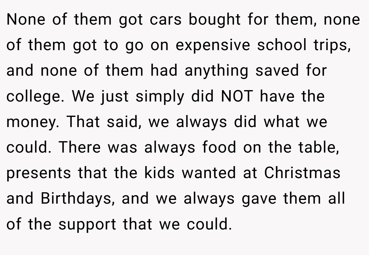 None of them got cars bought for them, none of them got to go on expensive school trips, and none of them had anything saved for college. We just simply did NOT have the money. That said, we always did what we could. There was always food on the table, presents that the kids wanted at Christmas and Birthdays, and we always gave them all of the support that we could.