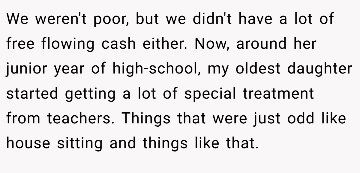 We weren't poor, but we didn't have a lot of free flowing cash either. Now, around her junior year of high-school, my oldest daughter started getting a lot of special treatment from teachers. Things that were just odd like house sitting and things like that.