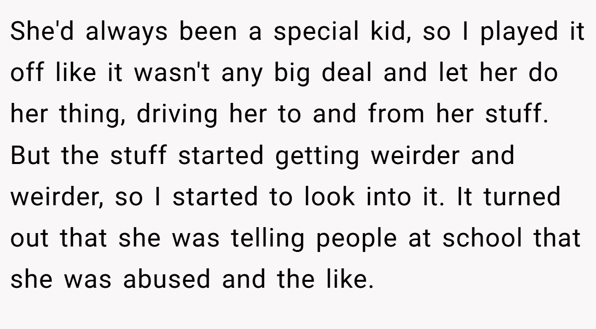 She'd always been a special kid, so I played it off like it wasn't any big deal and let her do her thing, driving her to and from her stuff. But the stuff started getting weirder and weirder, so I started to look into it. It turned out that she was telling people at school that she was abused and the like.