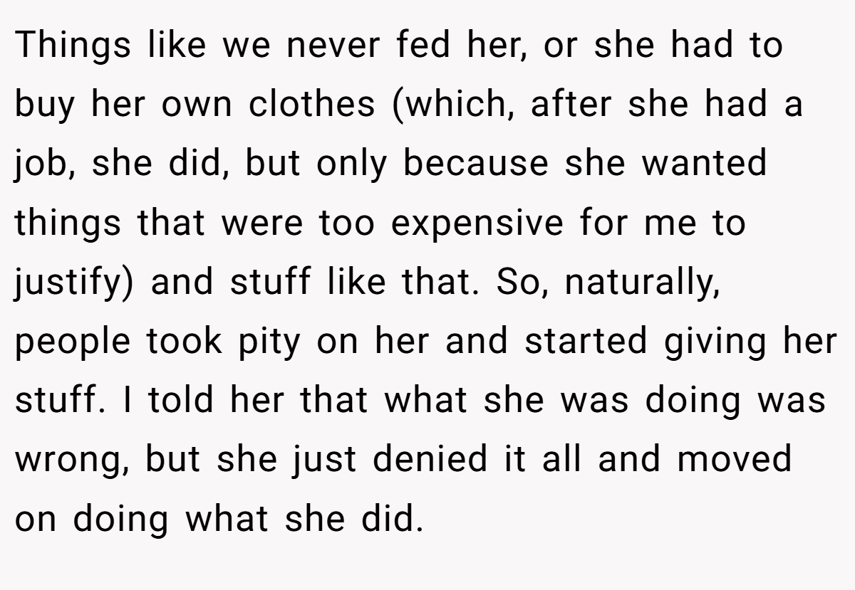 Things like we never fed her, or she had to buy her own clothes (which, after she had a job, she did, but only because she wanted things that were too expensive for me to justify) and stuff like that. So, naturally, people took pity on her and started giving her stuff. I told her that what she was doing was wrong, but she just denied it all and moved on doing what she did.