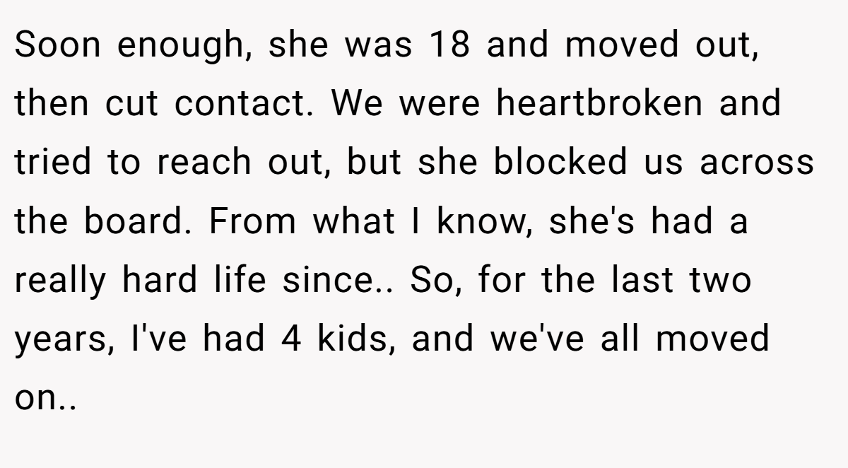 Soon enough, she was 18 and moved out, then cut contact. We were heartbroken and tried to reach out, but she blocked us across the board. From what I know, she's had a really hard life since.. So, for the last two years, I've had 4 kids, and we've all moved on..