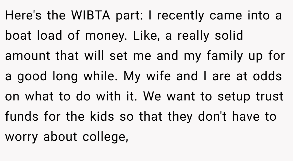 Here's the WIBTA part: I recently came into a boat load of money. Like, a really solid amount that will set me and my family up for a good long while. My wife and I are at odds on what to do with it. We want to setup trust funds for the kids so that they don't have to worry about college,