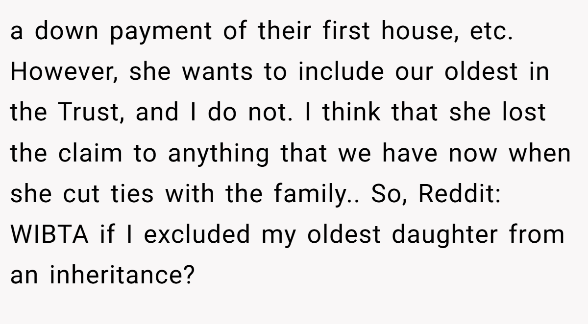 a down payment of their first house, etc. However, she wants to include our oldest in the Trust, and I do not. I think that she lost the claim to anything that we have now when she cut ties with the family.. So, Reddit: WIBTA if I excluded my oldest daughter from an inheritance?