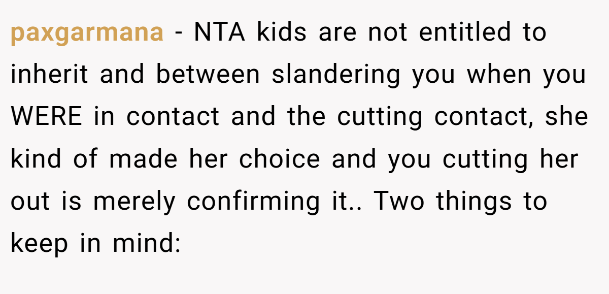 paxgarmana - NTA kids are not entitled to inherit and between slandering you when you WERE in contact and the cutting contact, she kind of made her choice and you cutting her out is merely confirming it.. Two things to keep in mind: