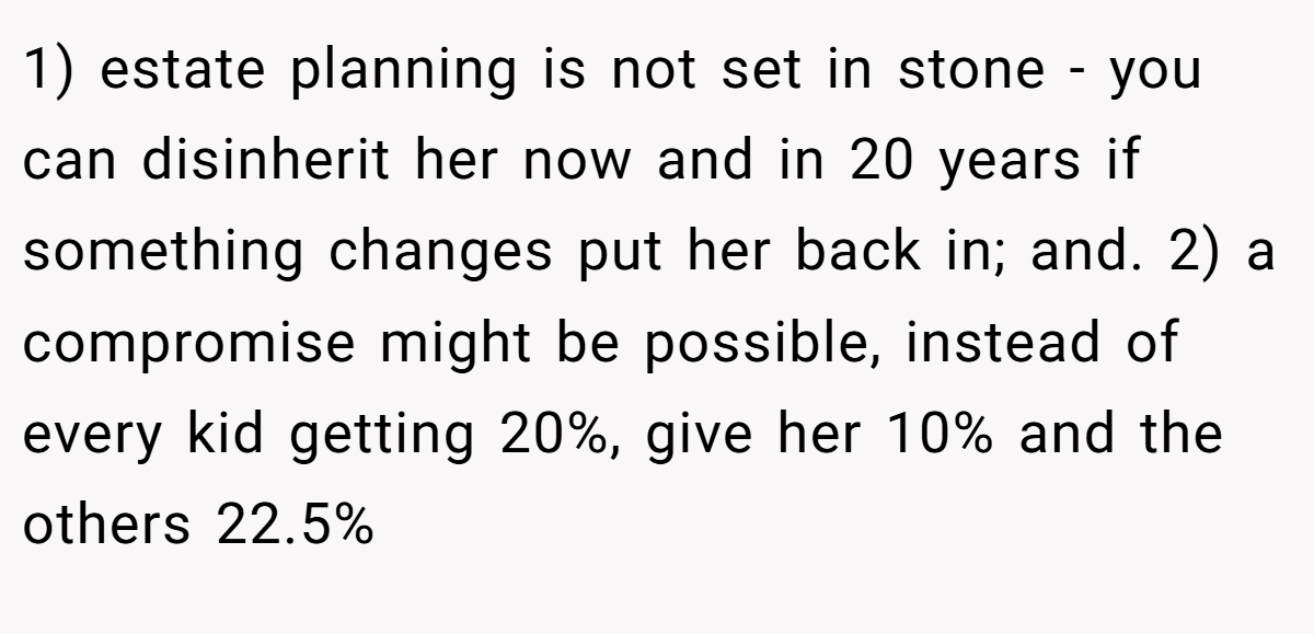 1) estate planning is not set in stone - you can disinherit her now and in 20 years if something changes put her back in; and. 2) a compromise might be possible, instead of every kid getting 20%, give her 10% and the others 22.5%