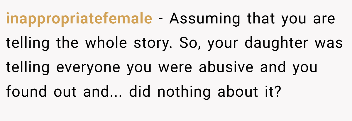 inappropriatefemale - Assuming that you are telling the whole story. So, your daughter was telling everyone you were abusive and you found out and... did nothing about it?