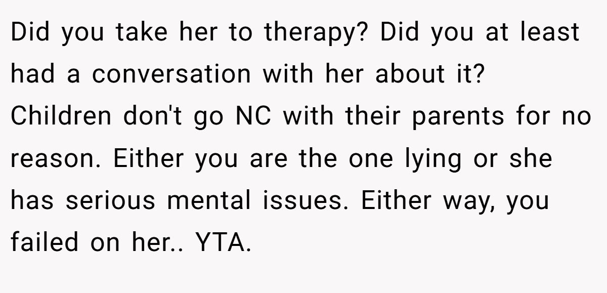 Did you take her to therapy? Did you at least had a conversation with her about it? Children don't go NC with their parents for no reason. Either you are the one lying or she has serious mental issues. Either way, you failed on her.. YTA.
