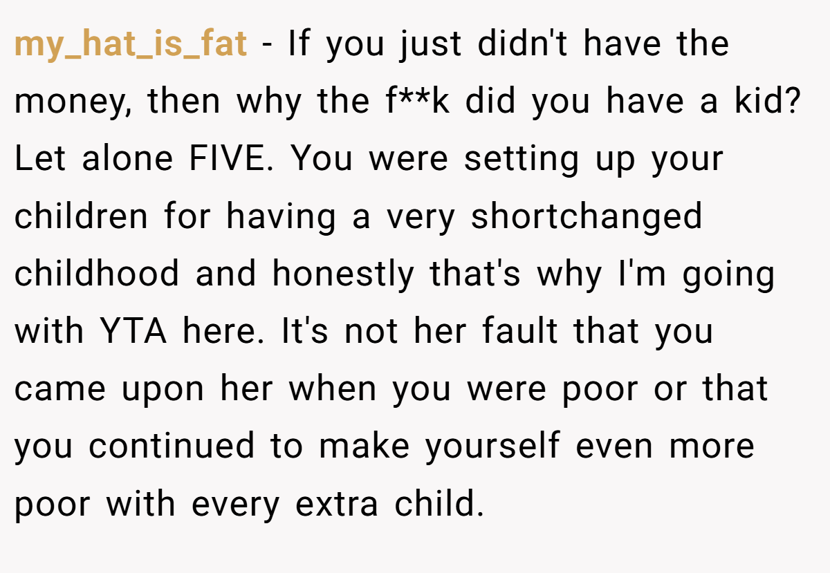 my_hat_is_fat - If you just didn't have the money, then why the f**k did you have a kid? Let alone FIVE. You were setting up your children for having a very shortchanged childhood and honestly that's why I'm going with YTA here. It's not her fault that you came upon her when you were poor or that you continued to make yourself even more poor with every extra child.