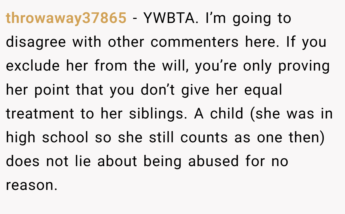 throwaway37865 - YWBTA. I’m going to disagree with other commenters here. If you exclude her from the will, you’re only proving her point that you don’t give her equal treatment to her siblings. A child (she was in high school so she still counts as one then) does not lie about being abused for no reason.
