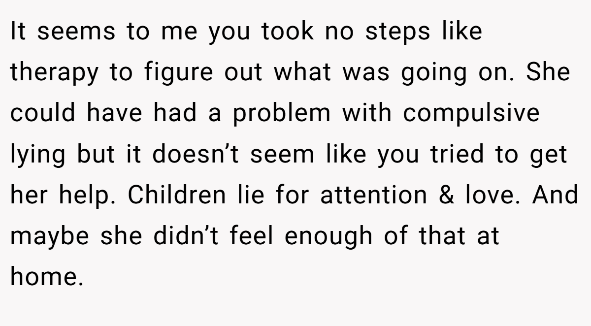 It seems to me you took no steps like therapy to figure out what was going on. She could have had a problem with compulsive lying but it doesn’t seem like you tried to get her help. Children lie for attention & love. And maybe she didn’t feel enough of that at home.