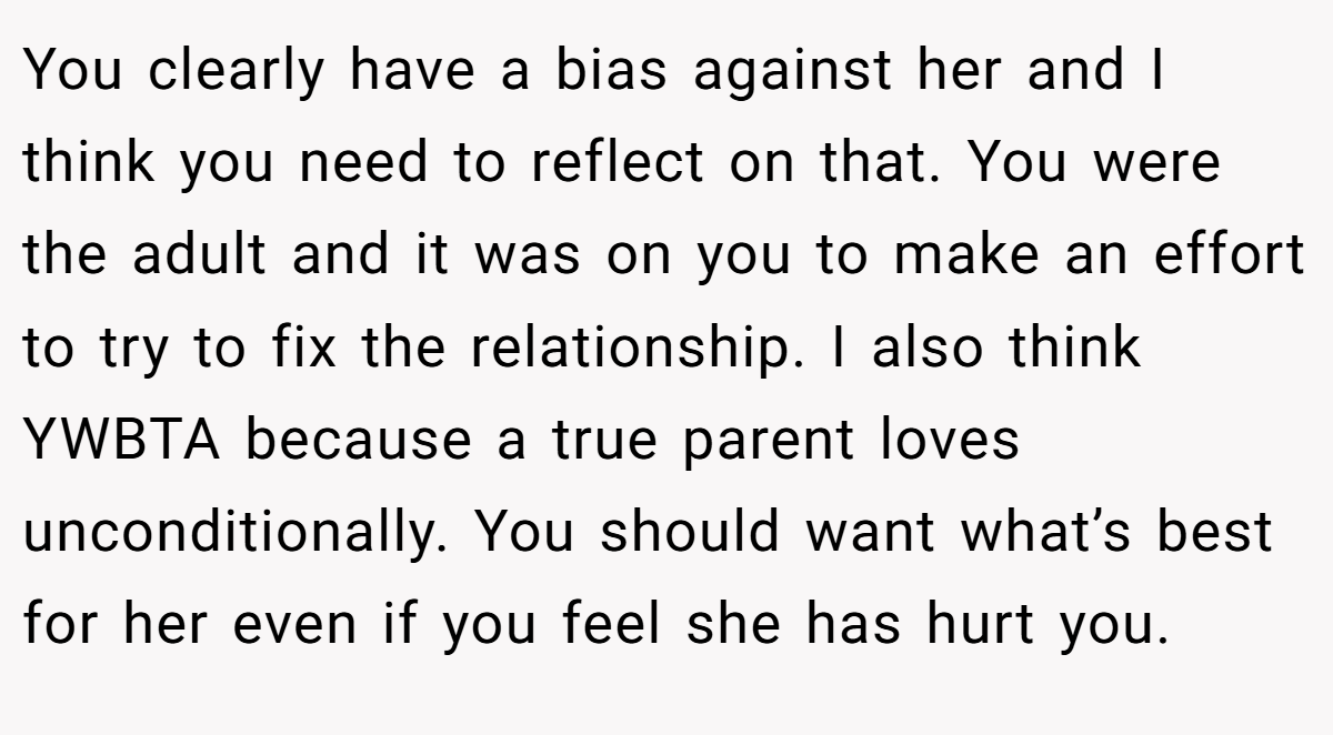 You clearly have a bias against her and I think you need to reflect on that. You were the adult and it was on you to make an effort to try to fix the relationship. I also think YWBTA because a true parent loves unconditionally. You should want what’s best for her even if you feel she has hurt you.